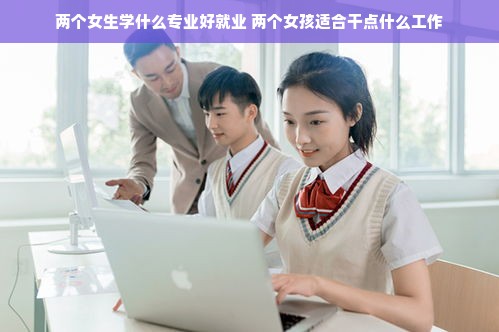 两个女生学什么专业好就业 两个女孩适合干点什么工作