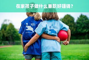 在家孩子做什么兼职好赚钱？